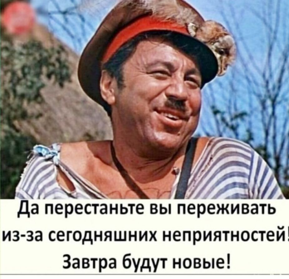да перестаньте вьі переживать изза сегодняшних неприятностей Завтра будут новые