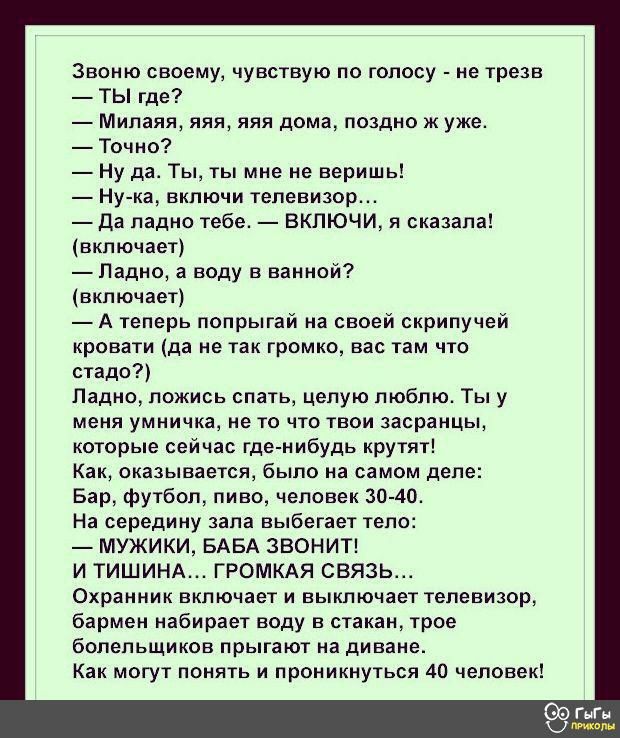 Звоню своему, чувствую по голосу  не трезв.  Ты где?  Милаяя, яяя, яяя дома, поздно ж уже.  Точно?  Ну а. Ты, ты мне не веришь!  Нука, включи телевизор.  Да ладно тебе.  Включи, я сказала! Включает  ладно, а воду в ванной? Включает  атеперь попрыгай на своей скрипучей кровати да не так громко, вас там что стадо? Ладно, ложись спать, целую люблю. Ты у меня умничка, не то что твои засранцы, которые сейчас гденибудь крутят! Как, оказывается, было на самом деле: бар, футбол, пиво, человек 3040. На середину зала выбегает тело:  мужики, баба звонит! И тишина... Громкая связь. Охранник включает и выключает телевизор, бармен набирает воду в стакан, трое болельщиков прыгают на диване. Как могут понять и проникнуться 40 человек!