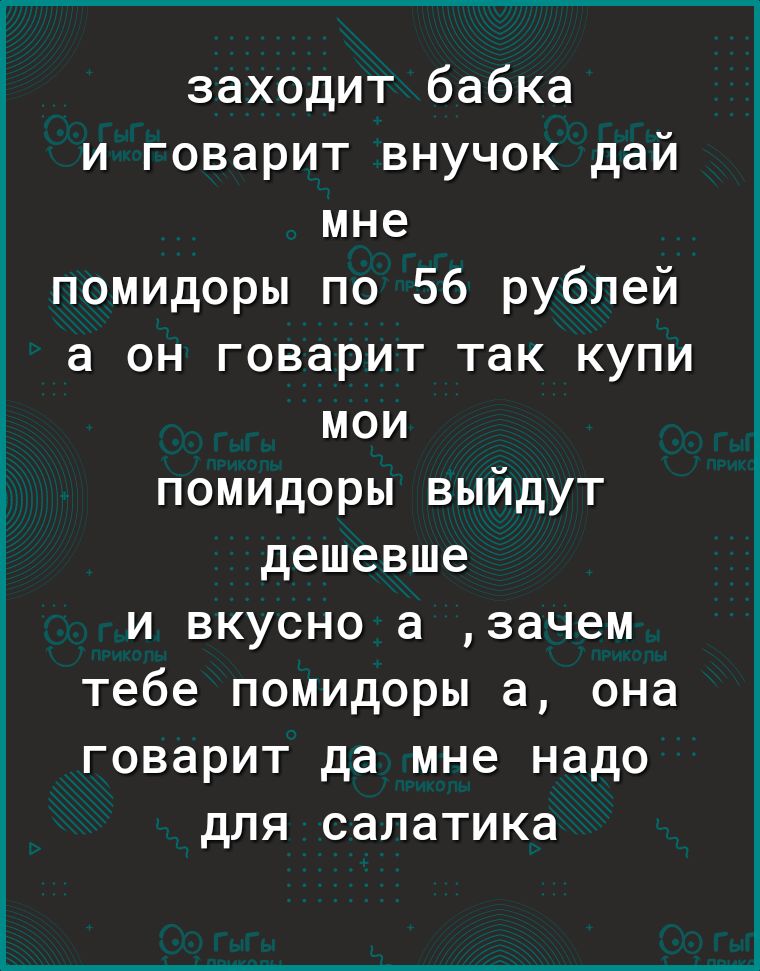 заходит бабка и говарит внучок дай мне помидоры по 56 рублей а он говарит так купи мои помидоры выйдут дешевше и вкусно а зачем тебе помидоры а она говарит да мне надо для салатика