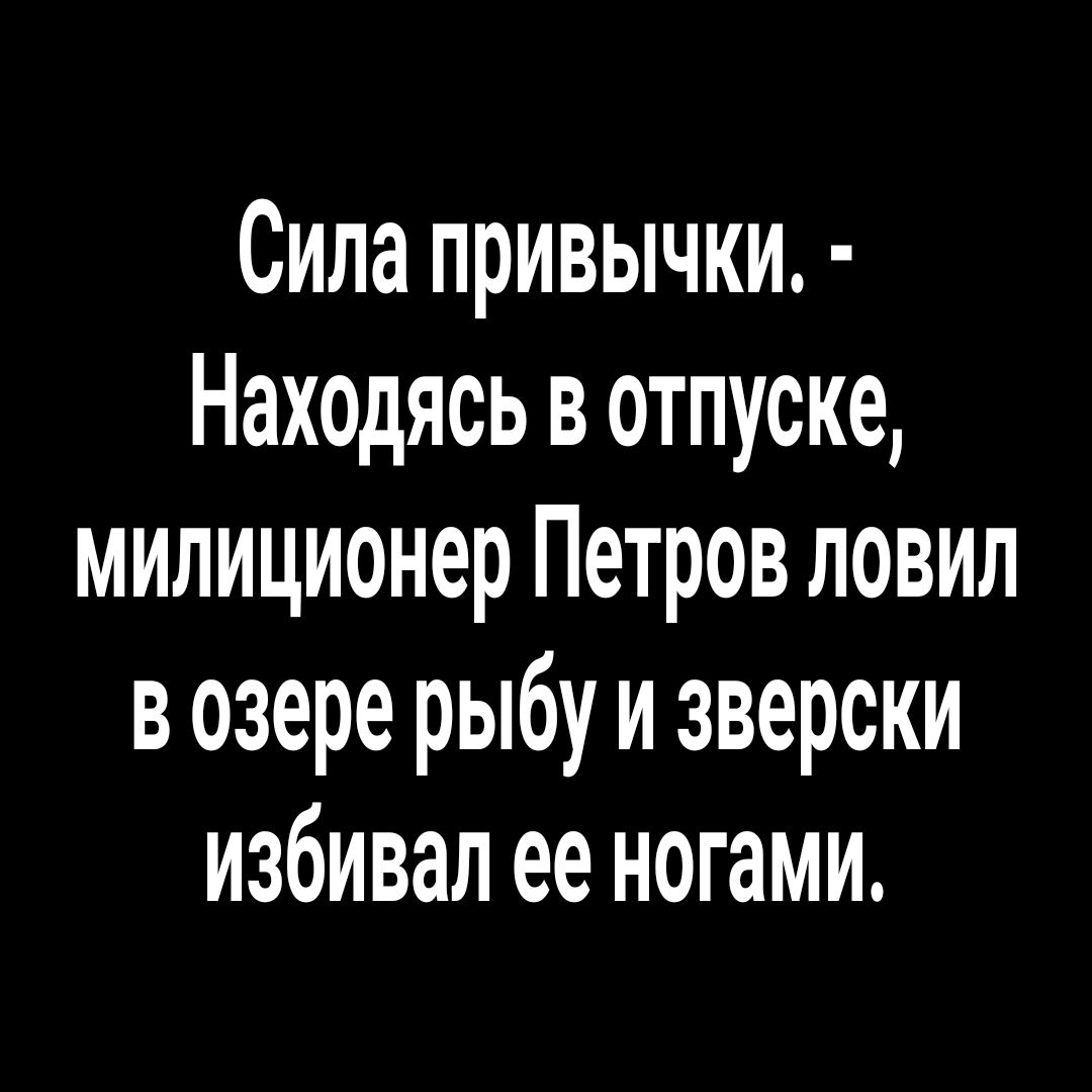 Сила привычки Находясь в отпуске милиционер Петров ловил в озере рыбу и зверски избивал ее ногами