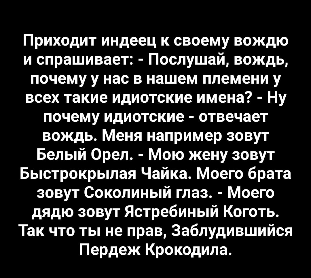 Приходит индеец к своему вождю и спрашивает Послушай вождь почему у нас в нашем племени у всех такие идиотские имена Ну почему идиотские отвечает вождь Меня например зовут Белый Орел Мою жену зовут Быстрокрылая Чайка Моего брата зовут Соколиный глаз Моего дядю зовут Ястребиный Коготь Так что ты не прав Заблудившийся Пердеж Крокодила