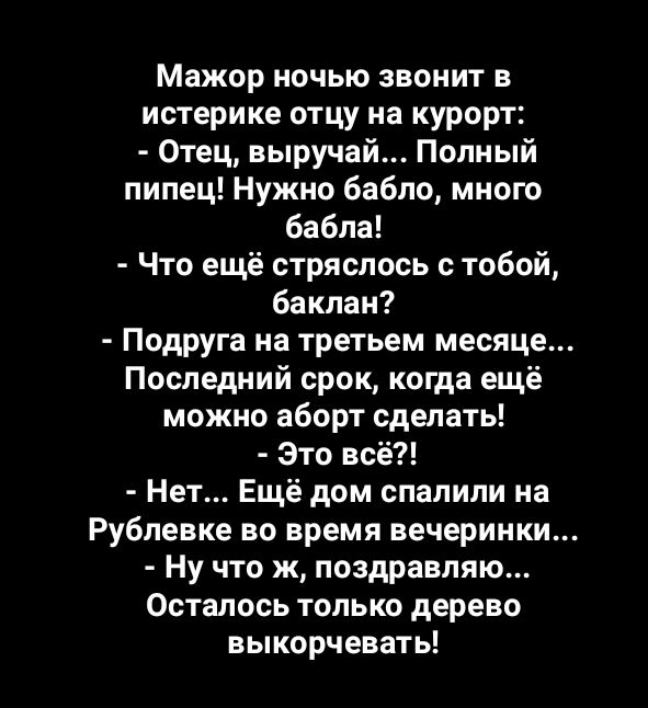 Мажор ночью звонит в истерике отцу на курорт Отец выручай Полный пипец Нужно бабло много бабла Что ещё стряслось с тобой баклан Подруга на третьем месяце Последний срок когда ещё можно аборт сделать Это всё Нет Ещё дом спалили на Рублевке во время вечеринки Ну что ж поздравляю Осталось только дерево выкорчевать