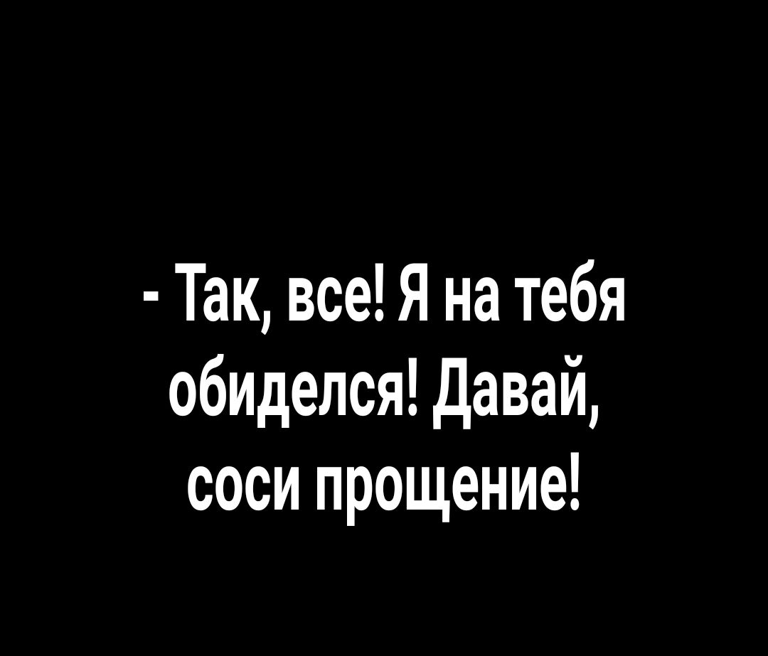 Так все Я на тебя обиделся давай соси прощение