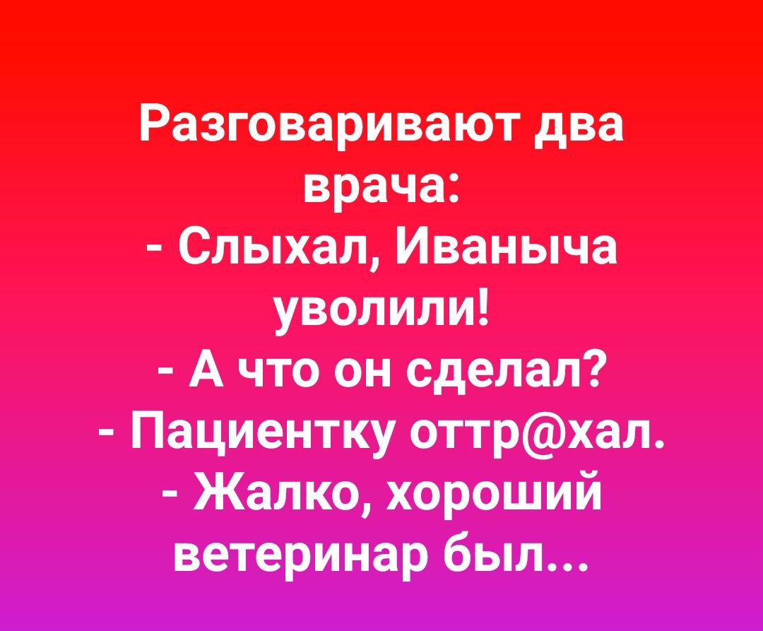Разговаривают два врача Слыхал Иваныча уволили А что он сделал Пациентку оттрхал Жалко хороший ветеринар был