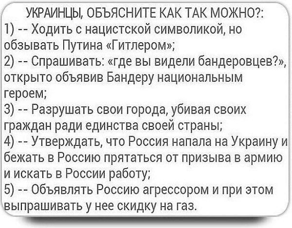 УКРАИНЦЫ ОБЪЯСНИТЕ КАК ТАК МОЖНО Ходить с нацистской символикой но обзывать Путина Гитлером 2 Спрашивать где вы видели бандеровцев открыто объявив Бандеру национальным героем 3 Разрушать свои города убивая своих граждан ради единства своей страны 4 Утверждать что Россия напала на Украину и бежать в Россию прятаться от призыва в армию и искать в России работу 5 объявлять Россию агрессором и при это