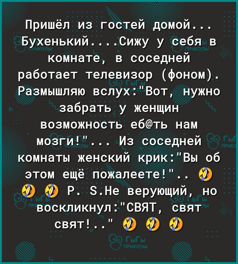Пришёл из гостей домой БухенькийСижу у себя в комнате в соседней работает телевизор фоном Размышляю вслухВот нужно забрать у женщин возможность ебть нам мозги Из соседней комнаты женский крикВы об этом ещё пожалеете 69 а 69 Р ЗНе верующий но воскликнулСВЯТ свят свят Ф