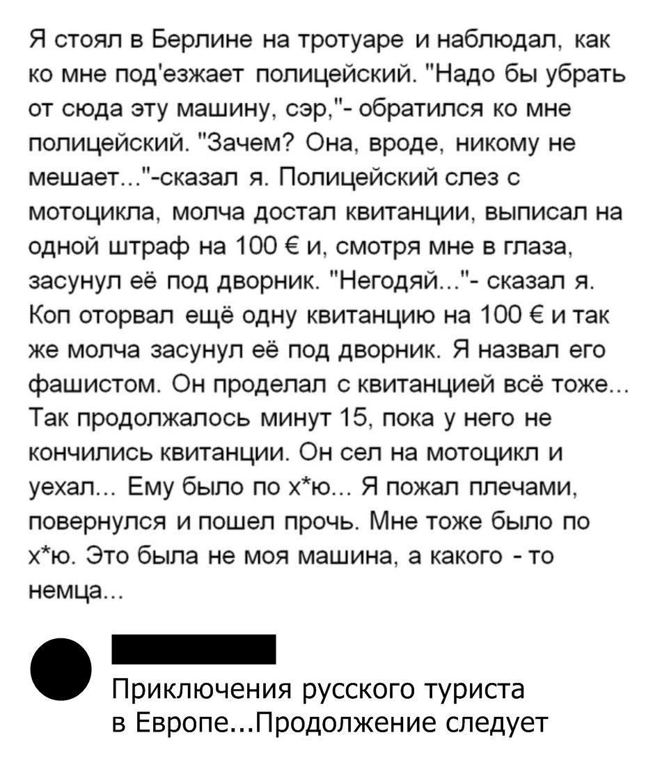 Я стоял в Берлине на тротуаре и наблюдал как ко мне подезжает полицейский Надо бы убрать от сюда эту машину сэр обратился ко мне полицейский Зачем Она вроде никому не мешает сказал я Полицейский слез с мотоцикла молча достал квитанции выписал на одной штраф на 100 и смотря мне в глаза засунул её под дворник Негодяй сказал я Коп оторвал ещё одну квитанцию на 100 Е и так же молча засунул её под двор