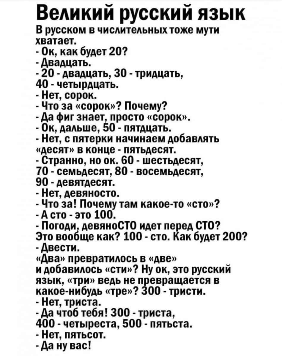 Великий русский язык В русском в числительных тоже мути хватает Ок как будет 20 двадцать 20 двадцать 30 тридцать 40 четырдцать Нет сорок Что за сорок Почему да фиг знает просто сорок Ок дальше 50 пятдцать Нет с пятерки начинаем добавлять десят в конце пятьдесят Странно но ок 60 шестьдесят 70 семьдесят 80 восемьдесят 90 девятдесят Нет девяносто Что за Почему там какое то сто А сто это 100 Погоди де