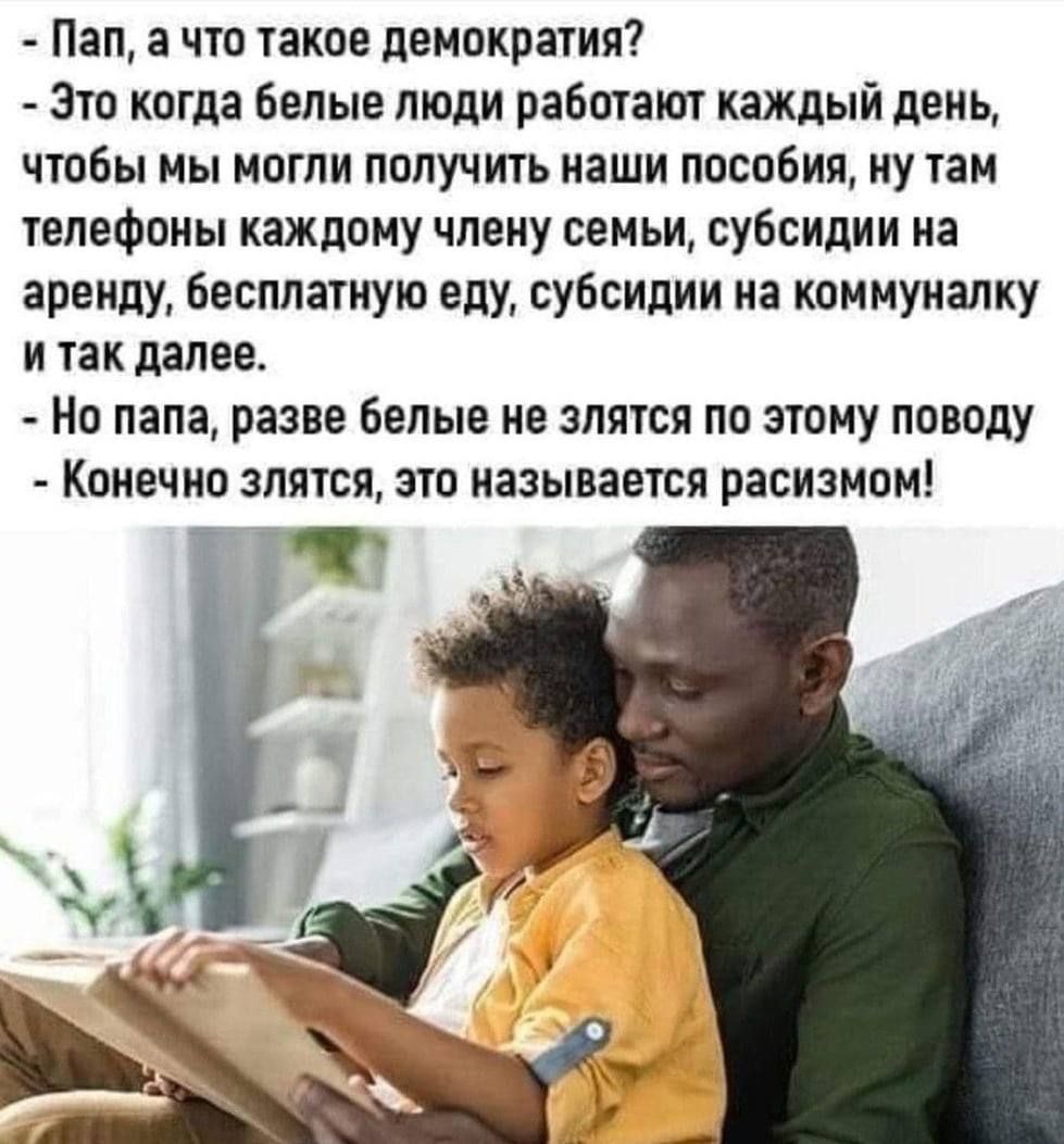 Пап а что такое демократия Это когда белые люди работают каждый день чтобы мы могли получить наши пособия ну там телефоны каждому члену семьи субсидии на аренду бесплатную еду субсидии на коммуналку и так далее Но папа разве белые не злятся по этому поводу Конечно злятся это называется расизмом