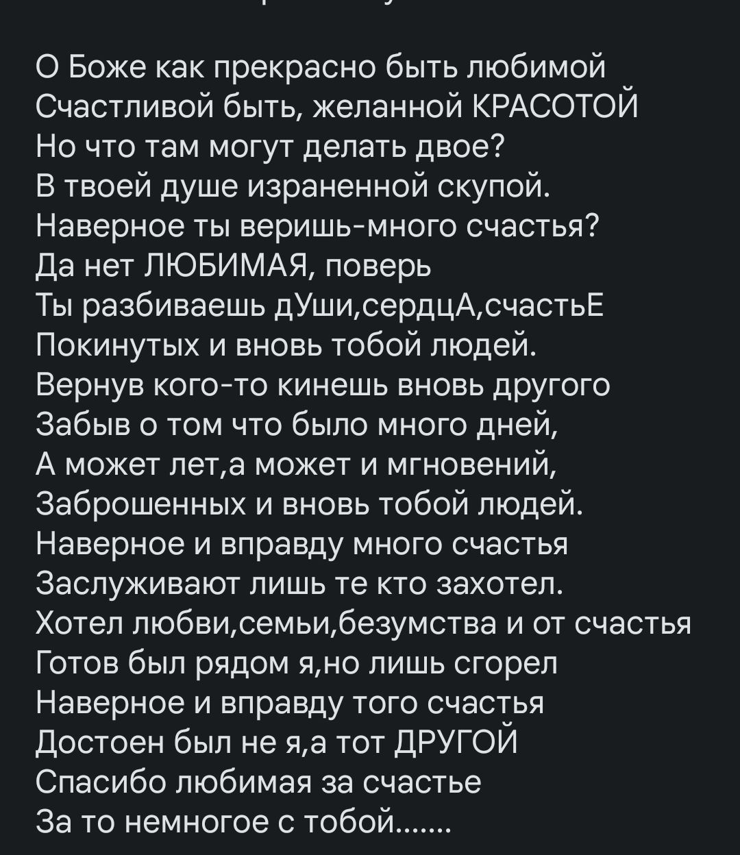 О Боже как прекрасно быть любимой Счастливой быть желанной КРАСОТОЙ Но то там могут делать двое В твоей душе изрвненной скупой Наверное ты веришымного счастья да нет ЛЮБИМАЯ поверь Ты разбиваешь дУшисердцАсчастьЕ Покинутых и вновь тобой людей Вернув кого то кинешь вновь другого Забыв о том что было много дней А может петв может и мгновений Заброшенных и вновь тобой людей Наверное и вправду много с