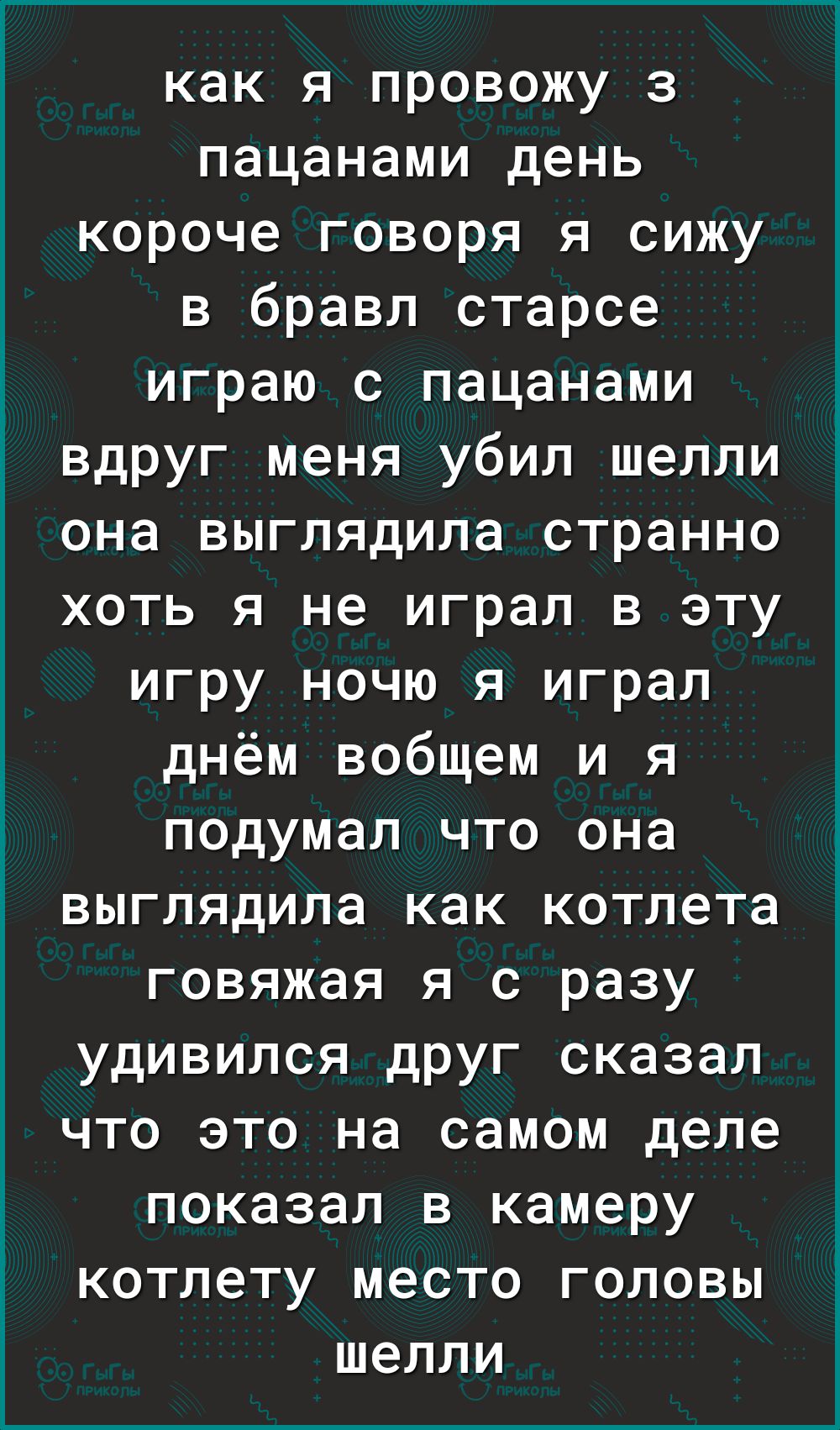 как я провожу з пацанами день короче говоря я сижу в бравл старсе играю с пацанами вдруг меня убил шелли она выглядила странно хоть я не играл в эту игру ночю я играл днём вобщем и я подумал что она выглядила как котлета говяжая я с разу удивился друг сказал что это на самом деле показал в камеру котлету место головы шелли