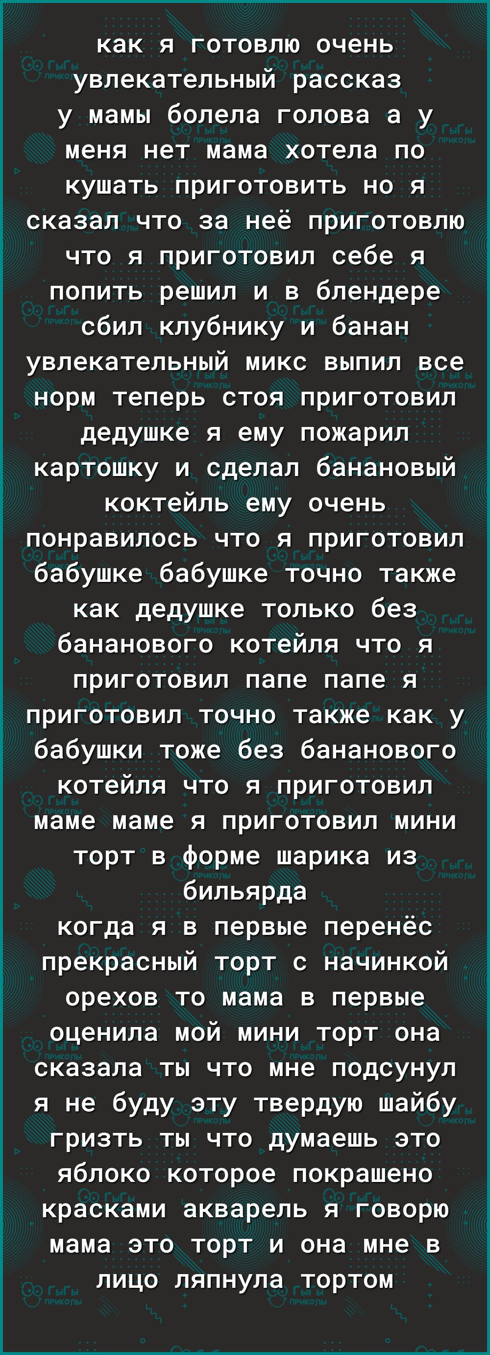 как я готовлю очень увлекательный рассказ у мамы болела голова а у меня нет мама хотела по кушать приготовить но я сказал что за неё приготовлю что я приготовил себе я попить решил и в блендере сбил клубнику и банан увлекательный микс выпил все норм теперь стоя приготовил дедушке я ему пожарил картошку и сделал банановый коктейль ему очень понравилось что я приготовил бабушке бабушке точно также к