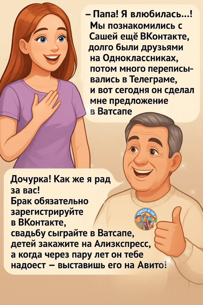 – Папа! Я влюбилась...! Мы познакомились с Сашей ещё ВКонтакте, долго были друзьями на Одноклассниках, потом много переписывались в Телеграме, и вот сегодня он сделал мне предложение в Ватсапе

Дочурка! Как же я рад за вас! Брак обязательно зарегистрируйте в ВКонтакте, свадьбу сыграйте в Ватсапе, детей закажите на Алиэкспресс, а когда через пару лет он тебе надоест – выстави его на Авито!