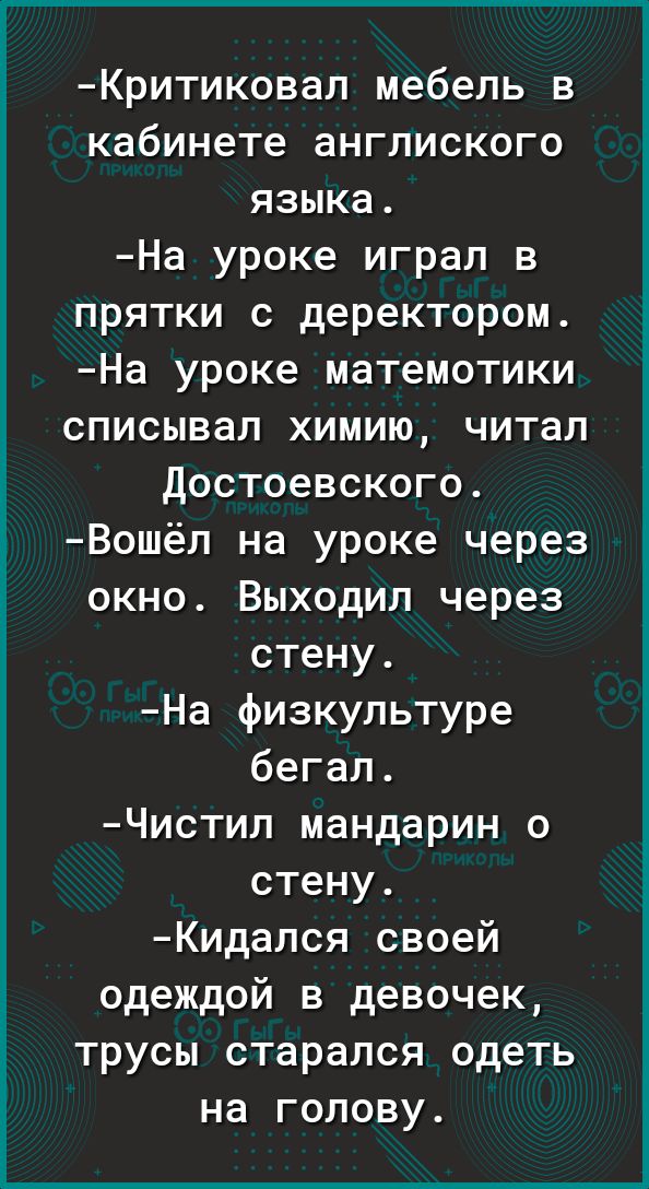 Критиковал мебель в кабинете англиского языка. На уроке играл в прятки с деректором. На уроке матемотики списывал химию, читал достоевского. Вошёл на уроке через окно. Выходил через стену. На физкультуре бегал. Чистил мандарин о стену. Кидался своей одеждой в девочек, трусы старался одеть на голову.