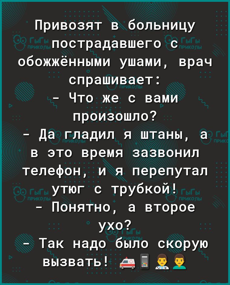 Привозят в больницу пострадавшего с обожжёнными ушами врач спрашивает Что же с вами произошло да гладил я штаны а в это время зазвонил телефон и я перепутал утюг с трубкой Понятно а второе ухо Так надо было скорую вызвать і 1