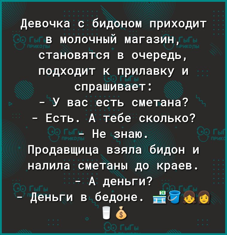 девочка с бидоном приходит в молочный магазин становятся в очередь подходит к прилавку и спрашивает У вас есть сметана Есть А тебе сколько Не знаю Продавщица взяла бидон и налила сметаны до краев А деньги дшыивіоо