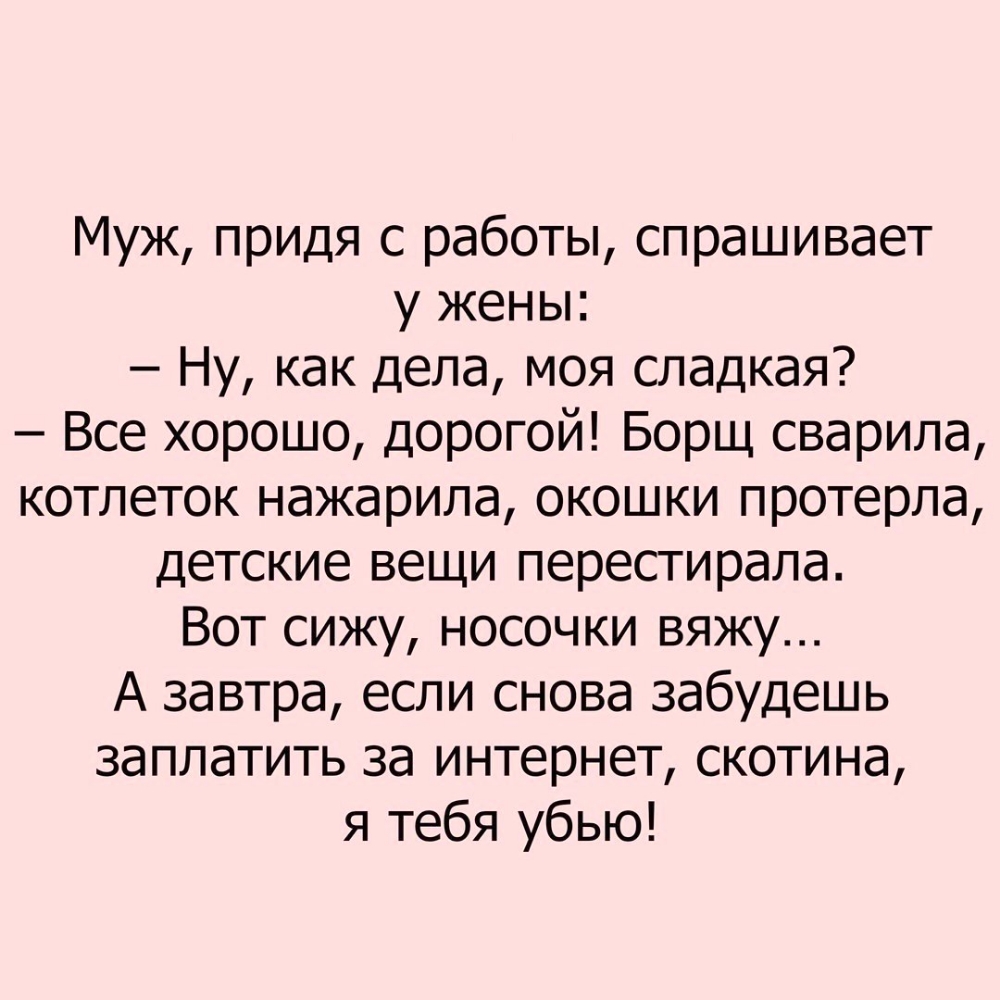 Муж придя с работы спрашивает у жены Ну как дела моя сладкая Все хорошо дорогой Борщ сварила котлеток нажарила окошки протерла детские вещи перестирала Вот сижу носочки вяжу А завтра если снова забудешь заплатить за интернет скотина я тебя убью