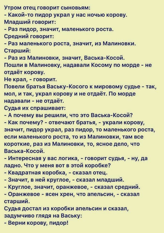 Утром отец говорит сыновьям Какой то пидор украл у нас ночью корову Младший говорит Раз пидор значит маленького роста Средний говорит Раз маленького роста значит из Малиновки Старший Раз из Малиновки значит ВаськаКосой Пошли в Малиновку надавали Косому по морде не отдаёт корову Не крал говорит Повели братья ВаськуКосого к мировому судье так мол и так украл корову и не отдаёт По морде надавали не о