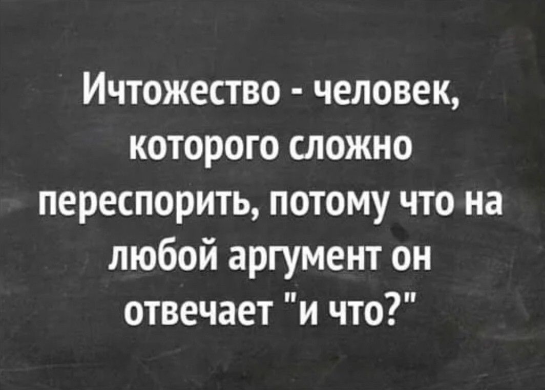 Ичтожество человек которого сложно переспорить потому что на любой аргумент он отвечает и что