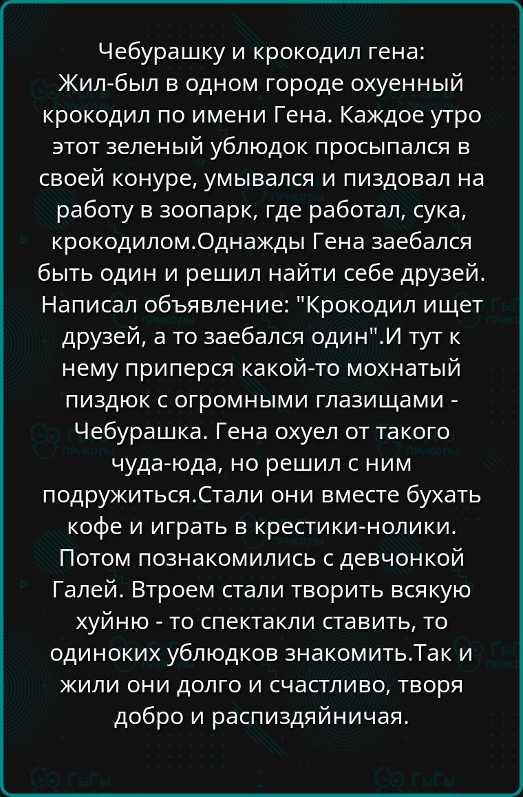 Чебурашку и крокодил гена Жил был в одном городе охуенный крокодил по имени Гена Каждое утро этот зеленый ублюдок просыпался в своей конуре умывался и пиздовал на работу в зоопарк где работал сука крокодиломОднажды Гена заебался быть один и решил найти себе друзей Написал объявление Крокодил ищет друзей а то заебался одинИ тут к нему приперся какой