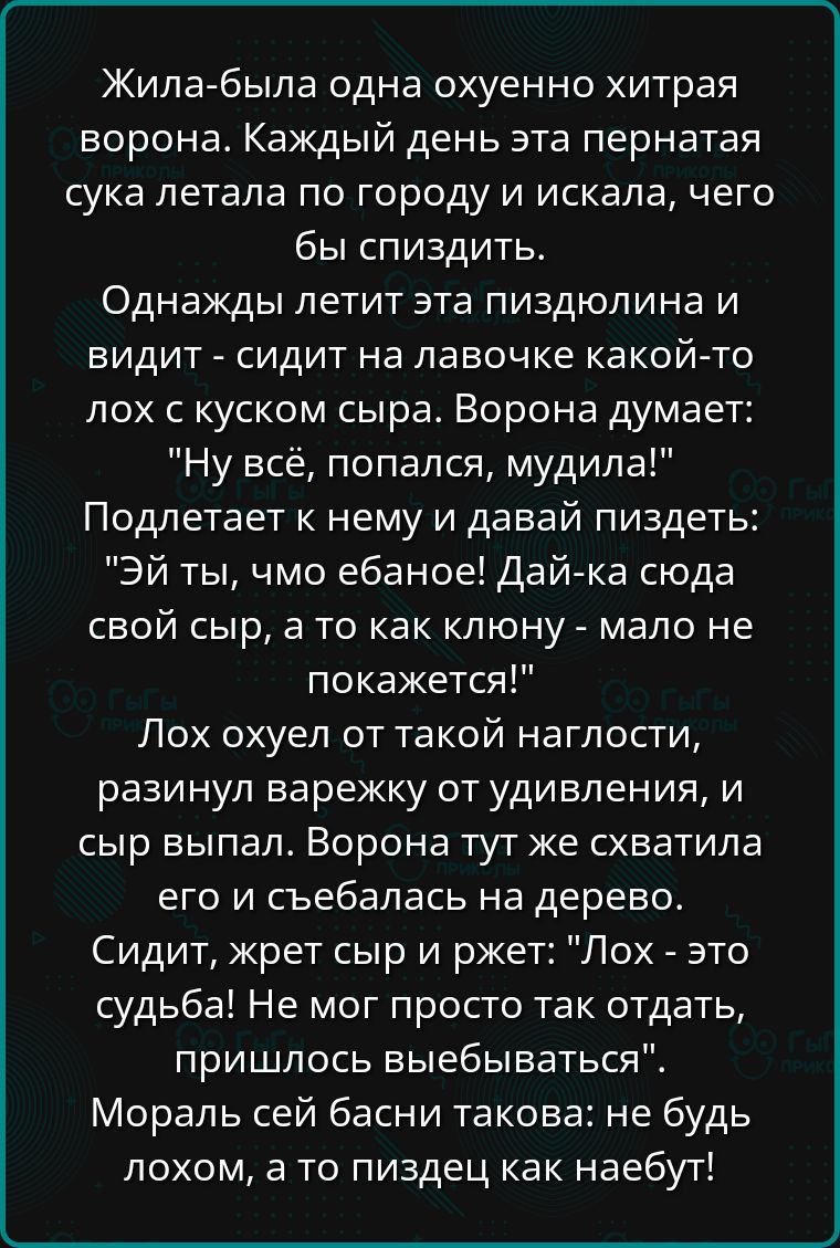 Жила была одна охуенно хитрая ворона Каждый день эта пернатая сука летала по городу и искала чего бы спиздить Однажды летит эта пиздюлина и видит сидит на лавочке какой то лох с куском сыра Ворона думает Ну всё попался мудила Подлетает к нему и давай пиздеть Эй ты чмо ебаное Дай ка сюда свой сыр а то как клюну мало не покажется Лох охуел от такой н