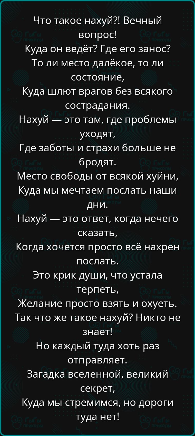 Что такое нахуй Вечный вопрос Куда он ведёт Где его занос То ли место далёкое то ли состояние Куда шлют врагов без всякого сострадания Нахуй это там где проблемы уходят Где заботы и страхи больше не бродят Место свободы от всякой хуйни Куда мы мечтаем послать наши дни Нахуй это ответ когда нечего сказать Когда хочется просто всё нахрен послать Это 