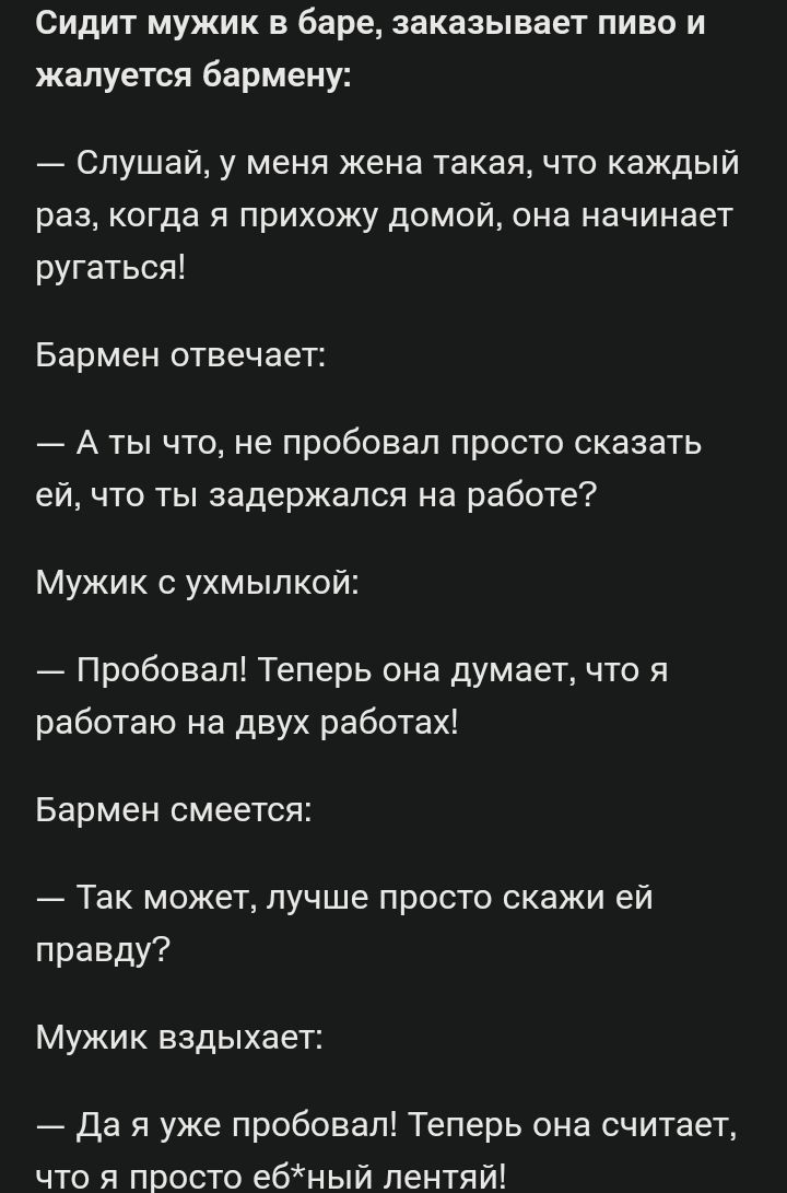 Сидит мужик в баре заказывает пиво и жалуется бармену Слушай у меня жена такая что каждый раз когда я прихожу домой она начинает ругаться Бармен отвечает Аты что не пробовал просто сказать ей что ты задержался на работе Мужик с ухмылкой Пробовал Теперь она думает что я работаю на двух работах Бармен смеется Так может лучше просто скажи ей правду Му