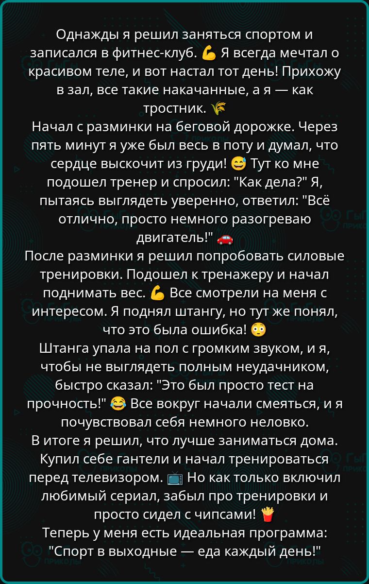 Однажды я решил заняться спортом и записался в фитнес клуб Я всегда мечтал о красивом теле и вот настал тот день Прихожу взал все такие накачанные а я как тростник Начал с разминки на беговой дорожке Через пять минут я уже был весь в поту и думал что сердце выскочит из груди Тут ко мне подошел тренер и спросил Как дела Я пытаясь выглядеть уверенно 