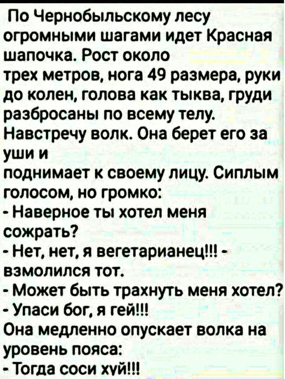 По Чернобыльскому лесу огромными шагами идет Красная шапочка. Рост около трех метров, нога 49 размера, руки до колен, голова как тыква, груди разбросаны по всему телу.
Навстречу волк. Она берет его за уши и поднимает к своему лицу. Сиплым голосом, но громко:
- Наверное ты хотел меня съесть?
- Нет, нет, я вегетарианец!!! - взмолился тот.
- Может быть трахнуть меня хотел?
- Упаси бог, я ей!!!
Она медленно опускает волка на уровень пояса:
- Тогда соси х*й!!!