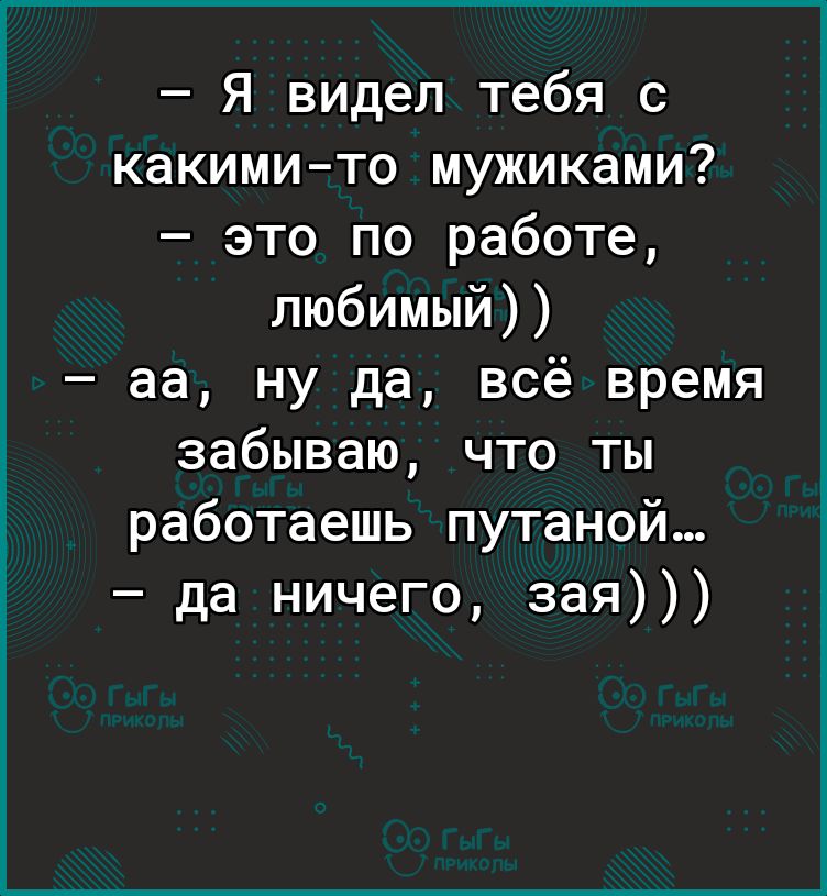 Я видел тебя с какимито мужиками это по работе любимый аа ну да всё время забываю что ты работаешь путаной да ничего зая