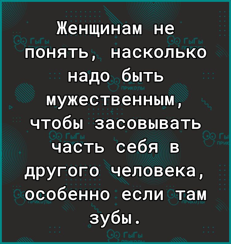 Женщинам не понять насколько надо быть мужественным чтобы засовывать часть себя в другого человека особенно если там зубы