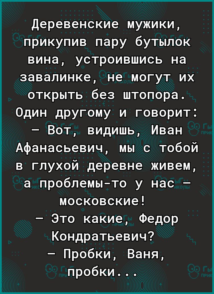 Деревенские мужики прикупив пару бутылок вина устроившись на завалинке не могут их открыть без штопора Один другому и говорит Вот видишь Иван Афанасьевич мы с тобой в глухой деревне живем а проблемыто у нас московские Это какие Федор Кондратьевич Пробки Ваня пробки