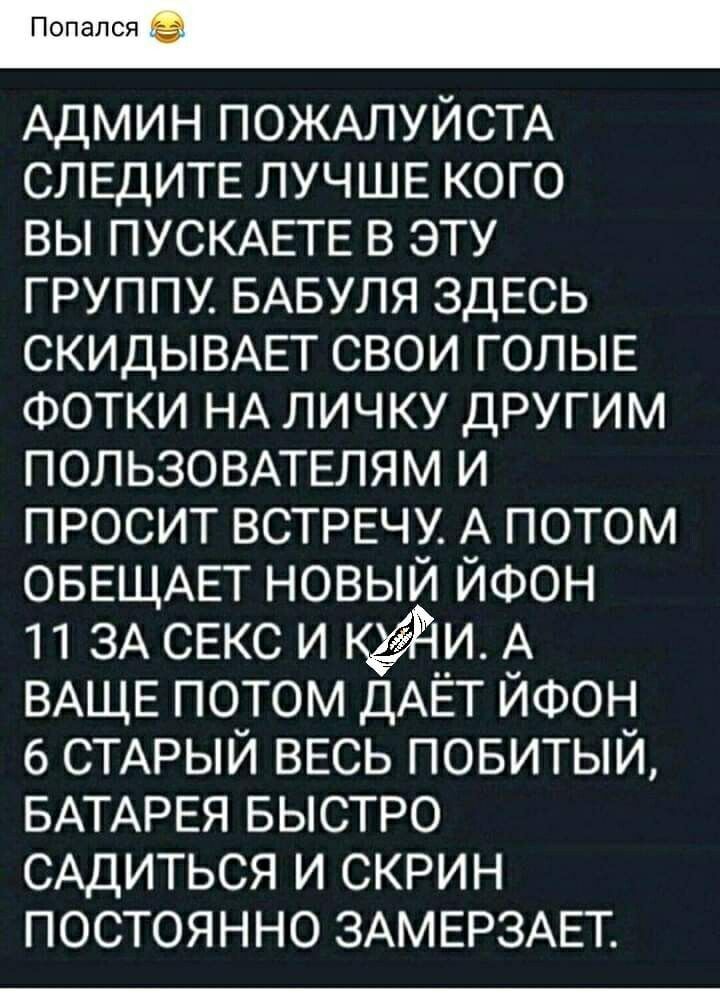 Попался Админ ПОЖАЛУЙСТА СЛЕДИТЕ ЛУЧШЕ кого вы ПУСКАЕТЕ в эту группу БАБУЛЯ ЗДЕСЬ СКИДЫВАЕТ свои ГОЛЫЕ ФОТКИ НА личку другим ПОЛЬЗОВАТЕЛЯМ и просит ВСТРЕЧУ А потом ОБЕЩАЕТ новый ЙФОН 11 ЗА СЕКС и куди А ВАЩЕ потом ДАЁТ ЙФОН 6 СТАРЫЙ ВЕСЬ повитый БАТАРЕЯ БЫСТРО САДИТЬСЯ и скрин постоянно ЗАМЕРЗАЕТ
