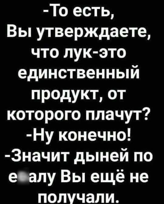 То есть Вы утверждаете что пук это единственный продукт от которого плачут Ну конечно 3начит дыней по есалу Вы ещё не получали