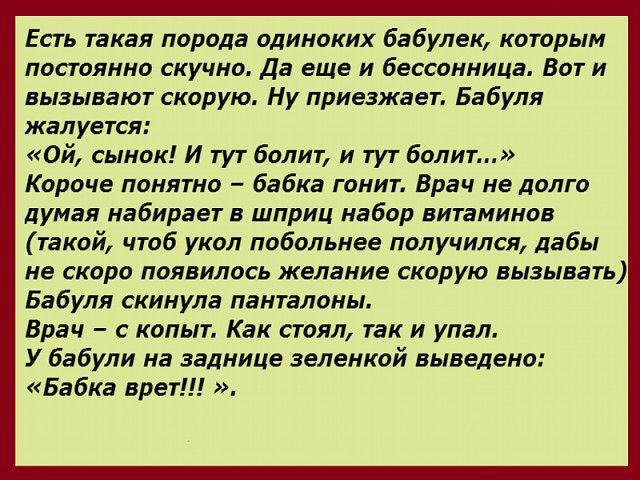 Есть такая порода одиноких бабулек которым постоянно скучна Да еще и бессонница Вот и вызывают скорую Ну приезжает Бабуля жалуется Ой сынок И тут болит и тут болит Короче понятно бабка гонит Врач не долго думая набирает в шприц набор витаминов такой чтаб укол побольнее получился дабы не скоро появилось желание скорую вызывать Бабуля скинула панталоны Врач с копыт Как стоял так и упал У бабули на з