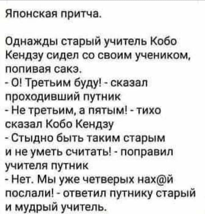 Японская притча Однажды старый учитель Кобо Кендзу сидел со своим учеником попивая сакэ О Третьим буду сказал проходивший путник Не третьим а пятым тихо сказал Кобо Кендзу Стыдно быть таким старым и не уметь считать поправил учителя путник Нет Мы уже четверых нахй послали ответил путнику старый и мудрый учитель