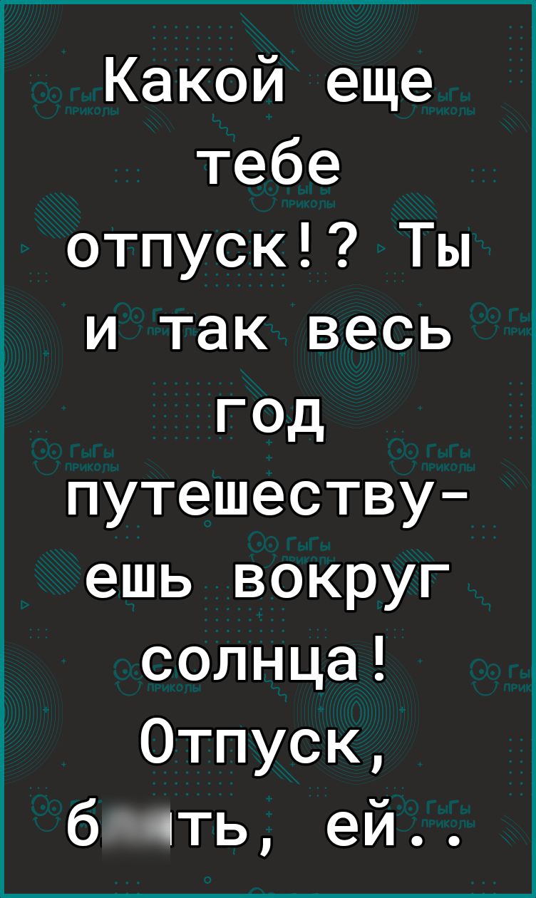 Какой еще тебе отпуск Ты и так весь год путешеству ешь вокруг солнца Отпуск б ть ей