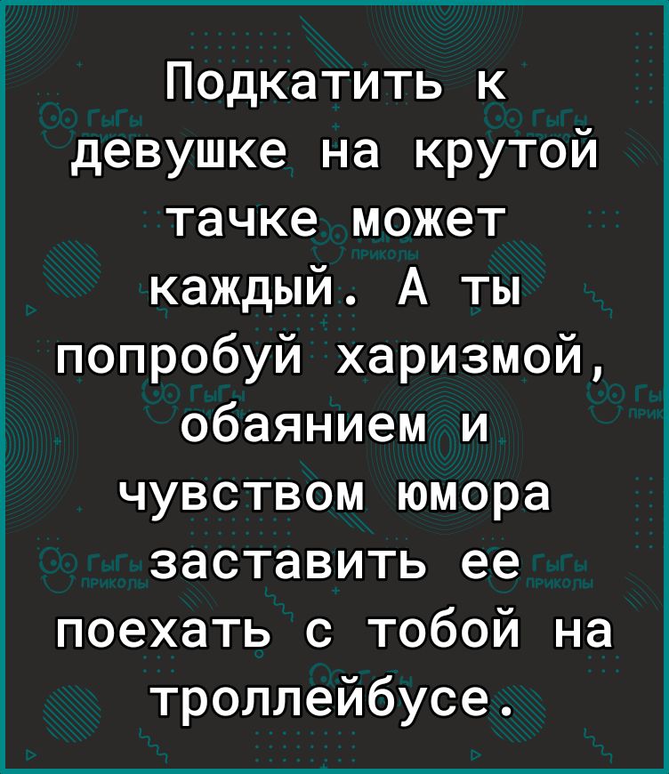 Подкатить к девушке на крутой тачке может каждый А ты попробуй харизмой обаянием и чувством юмора заставить ее поехать с тобой на троллейбусе