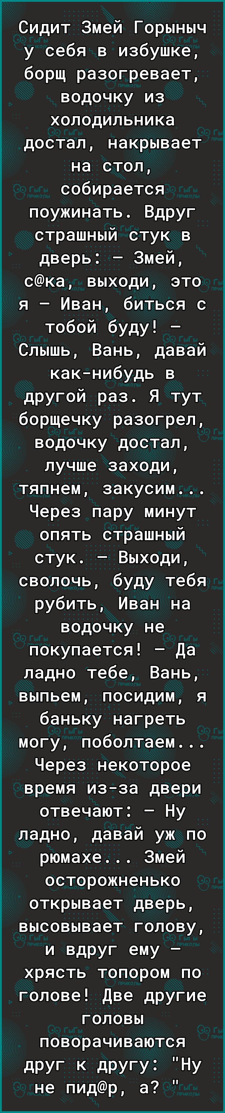 Сидит Змей Горыныч у себя в избушке борщ разогревает водочку из холодильника достал накрывает на стол собирается поужинать Вдруг страшный стук в дверь Змей ска выходи это я Иван биться с тобой буду Слышь Вань давай как нибудь в другой раз Я тут борщечку разогрел водочку достал лучше заходи тяпнем закусим Через пару минут опять страшный стук Выходи сволочь буду тебя рубить Иван на водочку не покупа