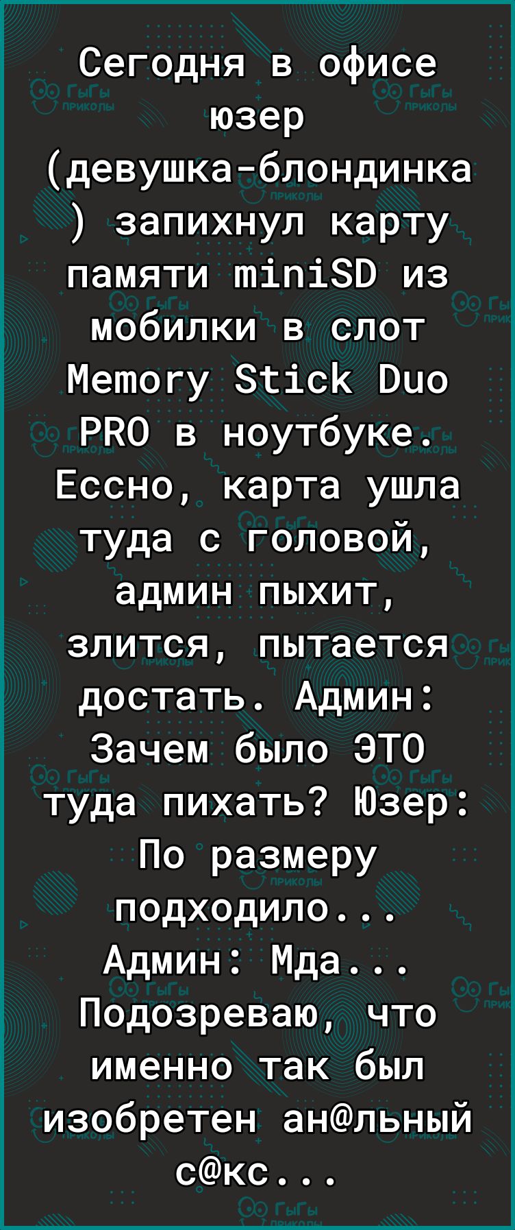 Сегодня в офисе юзер девушка блондинка запихнул карту памяти тіпіЗВ из Ё мобилки в слот 5 Метогу зтісК Био РКО в ноутбуке Ессно карта ушла туда с головой админ пыхит ё злится пытается достать Админ Ё Зачем было ЭТО туда пихать Юзер По размеру подходило Админ Мда Подозреваю что именно так был изобретен анльный скс