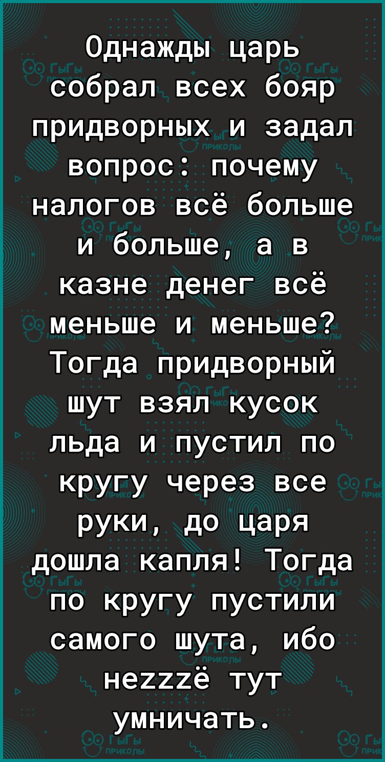 Однажды царь собрал всех бояр придворных и задал вопрос почему налогов всё больше и больше а в казне денег всё меньше и меньше Тогда придворный шут взял кусок льда и пустил по кругу через все РУКИ дО царя дошла капля Тогда по кругу пустили самого шута ибо не222ё тут умничать