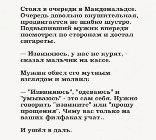 Стоял очереди в Макдональдсе Очередь довольно внушительная продвигается не шибко шустро Подвыпивший мужик впереди посмотрел по сторонам и дас гал сигареты Извиняюсь у нас не курят сказал мальчик на кассе Мужик обвел его мутным взглядом и молвил Извиняюсь одеваюсь н уиываюсь это сам себя Нужно говорить извините или прошу прощения Чему вас только на ваших филфакпх учат и ушёл в даль