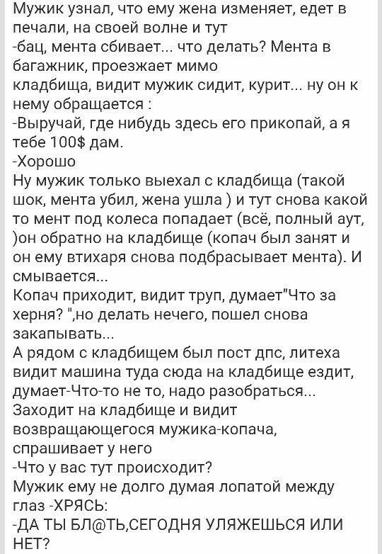 Мужик узнал что ему жена изменяет едет в печали на своей волне и тут бац мента сбивает что делать Мента в багажник проезжает мимо кладбища видит мужик сидит курит ну он к нему обращается Выручай где нибудь здесь его приколай а я тебе 100 дам Хорошо Ну мужик только выехал с кладбища такой шок мента убил жена ушла и тут снова какой то мент под колеса попадает всё полный аут он обратно на кладбище ко