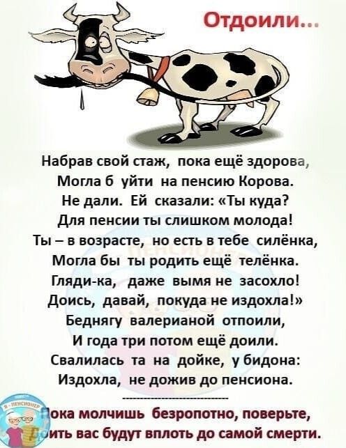 Набрав свай стаж пока ещё здорова Могла б уйти на пенсию Корова Не дали Ей сказали Ты куда Для пенсии ты слишком молода Ты в возрасте но есть в тебе силёика Могла бы ты радить ещё телёика Гляди ка даже вымя не аасахло Доись давай покуда не издохла Беднягу валерианой отпоили И года три потом ещё дпили Свалилась та на дойке убидона Иадохла не дожив до пансиона ока молчишь безропотно поверьте ить вас