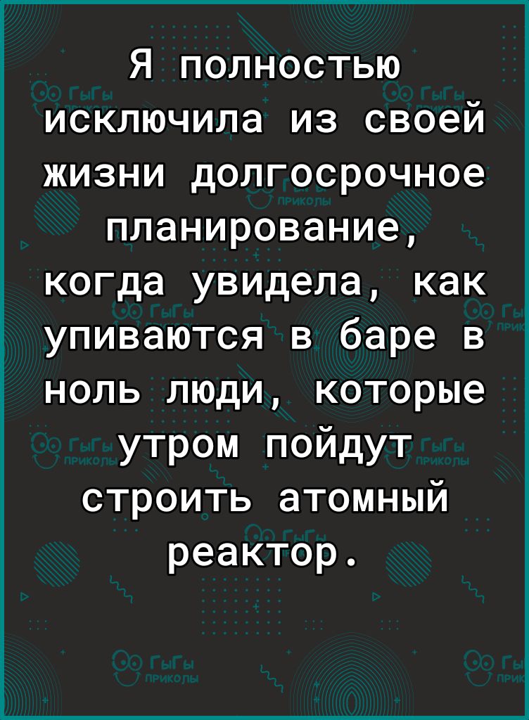 Я полностью исключила из своей жизни долгосрочное планирование когда увидела как упиваются в баре в ноль люди которые утром пойдут строить атомный реактор