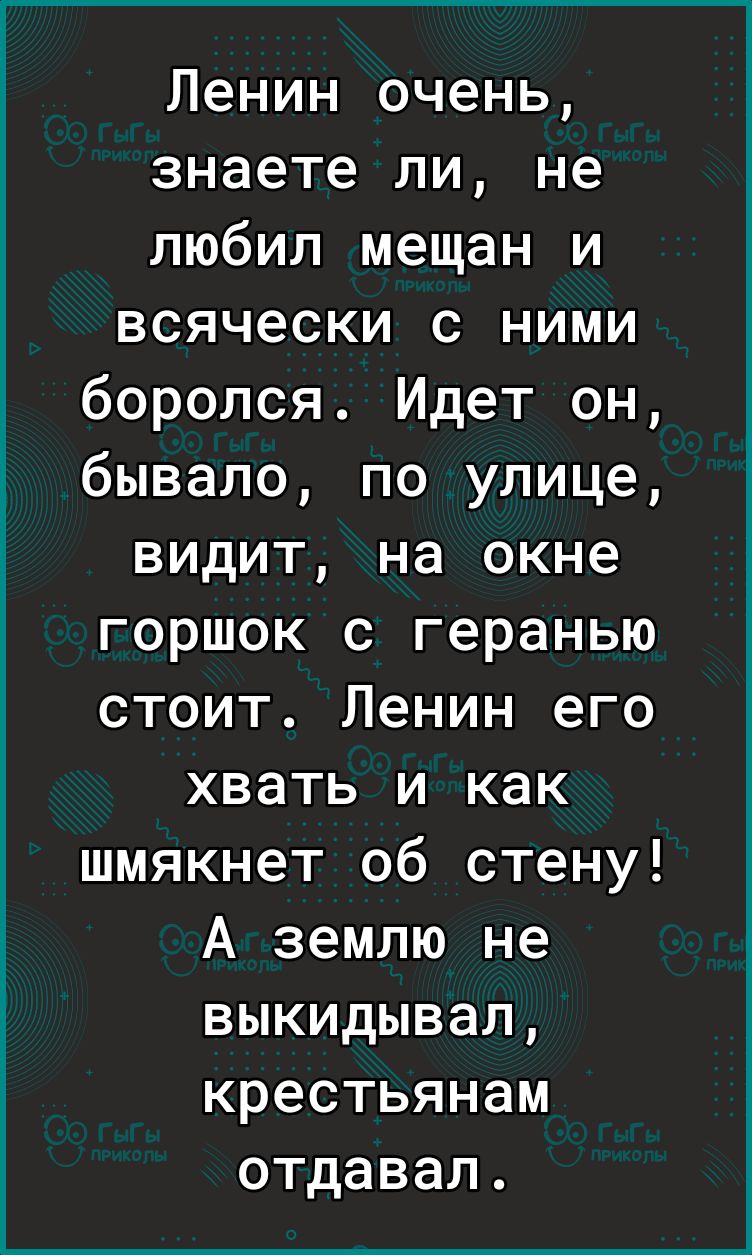 Ленин очень знаете ли не любил мещан и всячески с ними боролся Идет он бывало по улице видит на окне горшок с геранью стоит Ленин его хвать и как шмякнет об стену А землю не выкидывал крестьянам отдавал
