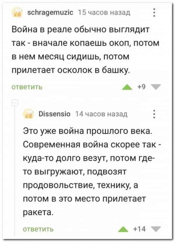 зсЬгадетщіс 15 часов назад Война в реале обычно выглядит так вначале копаешь окоп потом в нем месяц сидишь потом прилетает осколок в башку ответить А 9 Віззепзіо 14 часов назад Это уже война прошлого века Современная война скорее так кудато долго везут потом где то выгружают подвозят продовольствие технику а потом в это место прилетает ракета ответить А 14