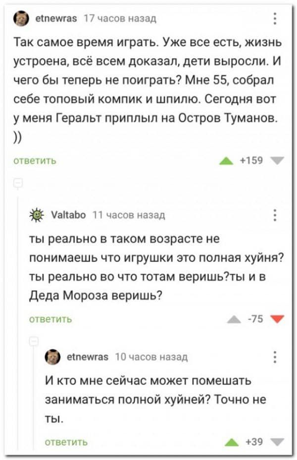 ечпешгаэ 17 часов назад Так самое время играть Уже все есть жизнь устроена всё всем доказал дети выросли И чего бы теперь не поиграть Мне 55 собрал себе топовый компик и шпипю Сегодня вот у меня Геральт приплыл на Остров Туманов ответить А 159 атаЬо 11 часов назад ты реально в таком возрасте не понимаешь что игрушки это полная хуйня ты реально во что тотам веришьты и в Деда Мороза веришь ответить 
