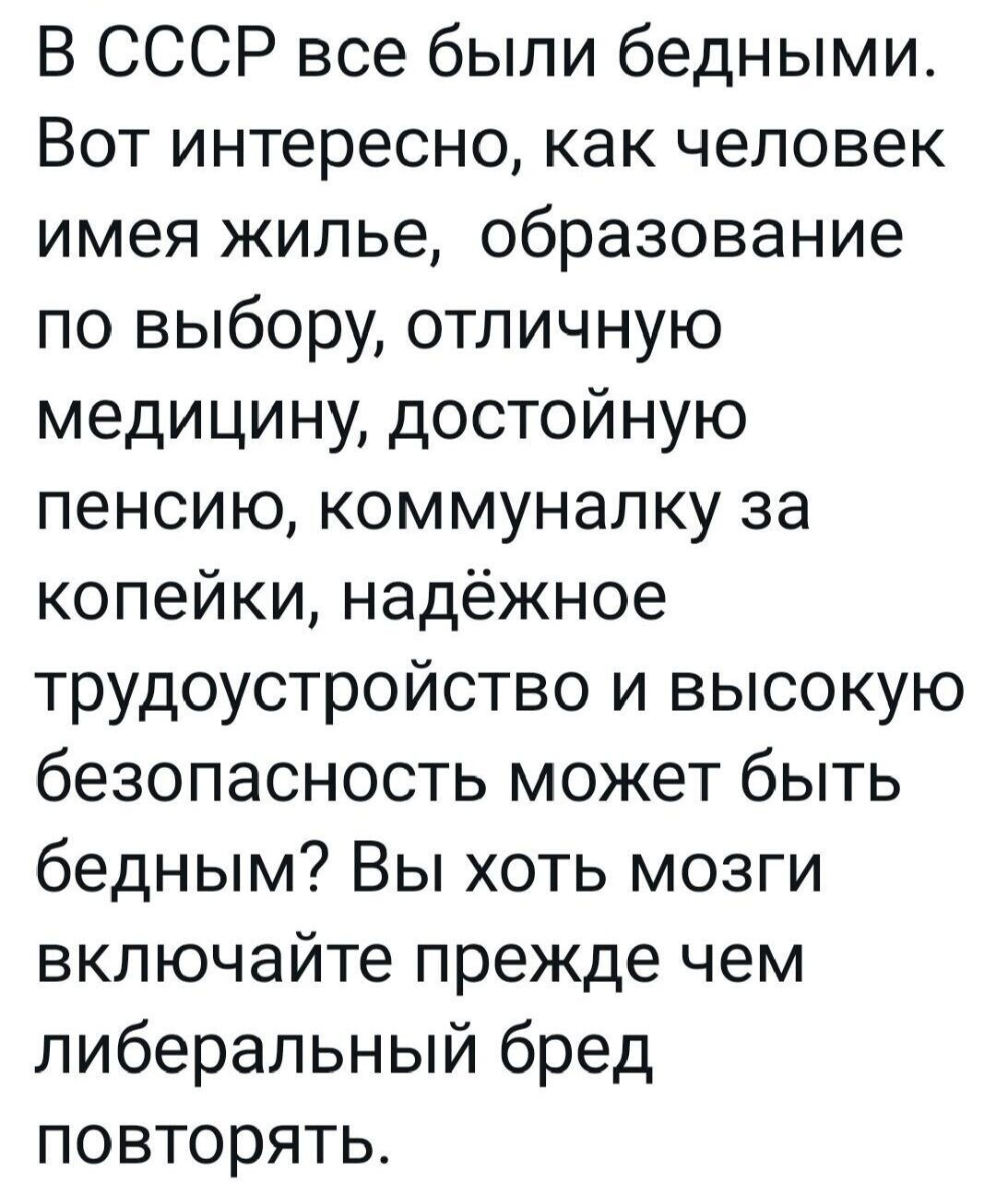 В СССР все были бедными Вот интересно как человек имея жилье образование по выбору отличную медицину достойную пенсию коммуналку за копейки надёжное трудоустройство и высокую безопасность может быть бедным Вы хоть мозги включайте прежде чем либеральный бред повторять