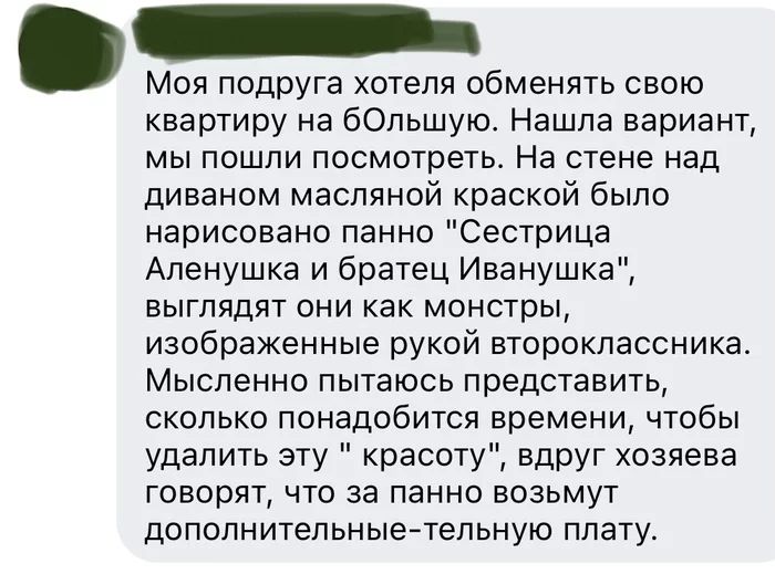 Моя подруга хотеля обменять свою квартиру на бОльшую Нашла вариант мы пошли посмотреть На стене над диваном масляной краской было нарисовано панно Сестрица Аленушка и братец Иванушка выглядят они как монстры изображенные рукой второклассника Мысленно пытаюсь представить сколько понадобится времени чтобы удалить эту красоту вдруг хозяева говорят что за панно возьмут дополнительныетепьную плату